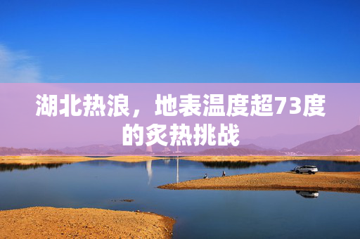 湖北热浪，地表温度超73度的炙热挑战