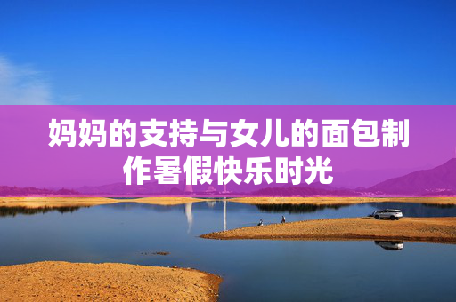妈妈的支持与女儿的面包制作暑假快乐时光