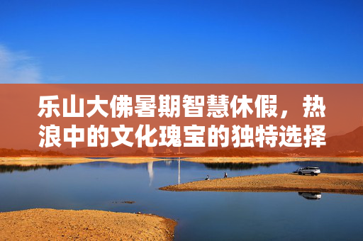 乐山大佛暑期智慧休假，热浪中的文化瑰宝的独特选择