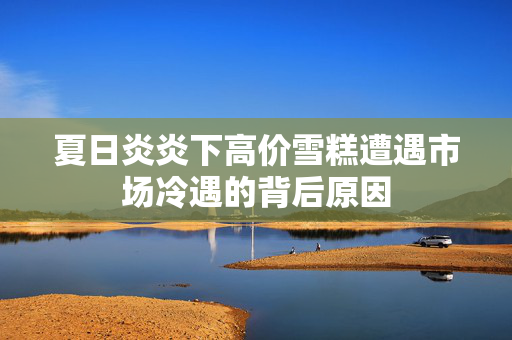 夏日炎炎下高价雪糕遭遇市场冷遇的背后原因