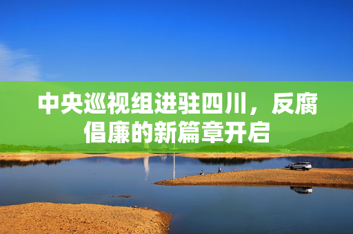 中央巡视组进驻四川，反腐倡廉的新篇章开启