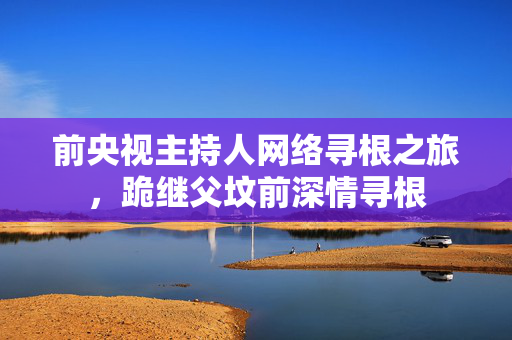 前央视主持人网络寻根之旅，跪继父坟前深情寻根
