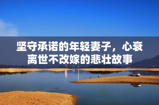 坚守承诺的年轻妻子，心衰离世不改嫁的悲壮故事