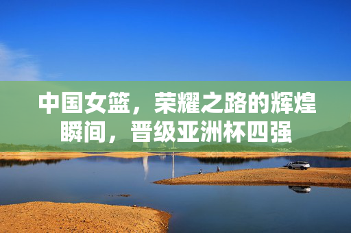 中国女篮，荣耀之路的辉煌瞬间，晋级亚洲杯四强