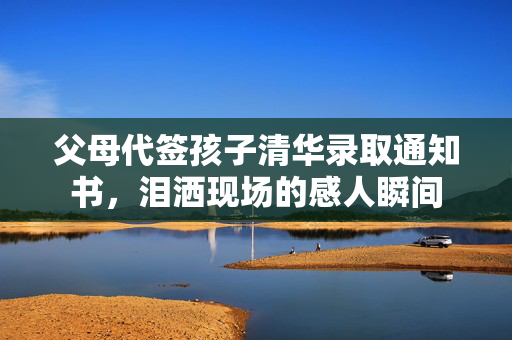 父母代签孩子清华录取通知书，泪洒现场的感人瞬间
