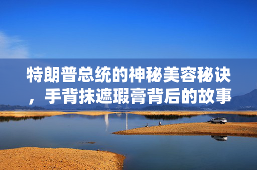 特朗普总统的神秘美容秘诀，手背抹遮瑕膏背后的故事