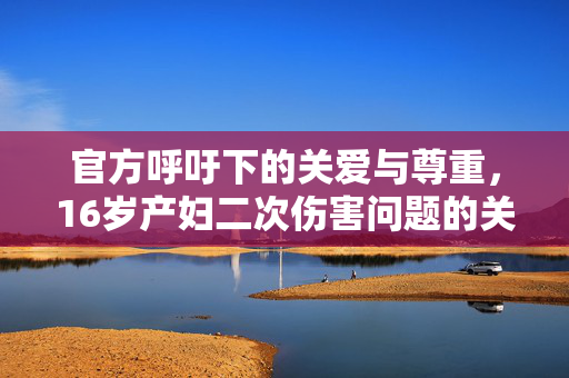 官方呼吁下的关爱与尊重，16岁产妇二次伤害问题的关注与解决