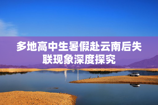 多地高中生暑假赴云南后失联现象深度探究