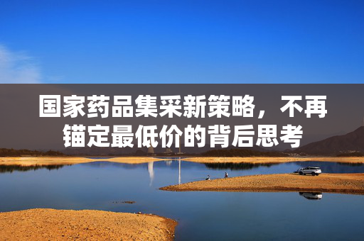 国家药品集采新策略，不再锚定最低价的背后思考
