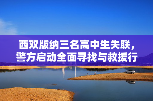 西双版纳三名高中生失联，警方启动全面寻找与救援行动