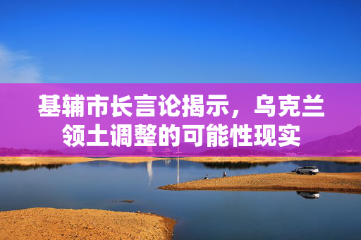 基辅市长言论揭示，乌克兰领土调整的可能性现实
