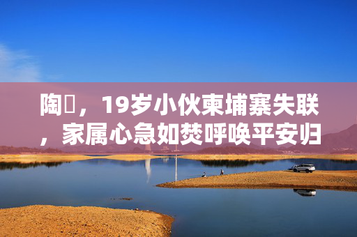 陶喆，19岁小伙柬埔寨失联，家属心急如焚呼唤平安归来
