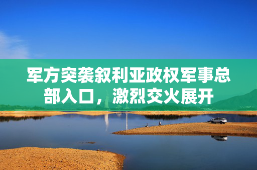 军方突袭叙利亚政权军事总部入口，激烈交火展开