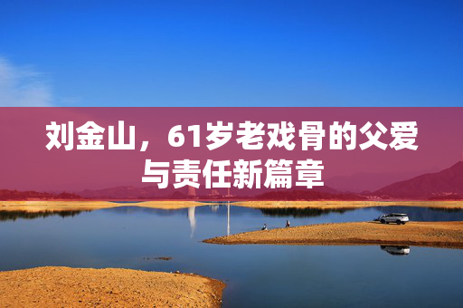 刘金山，61岁老戏骨的父爱与责任新篇章