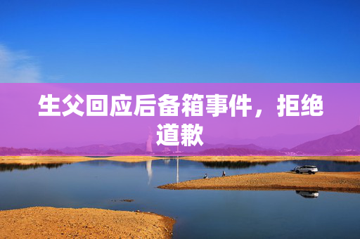 生父回应后备箱事件，拒绝道歉