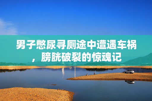 男子憋尿寻厕途中遭遇车祸，膀胱破裂的惊魂记