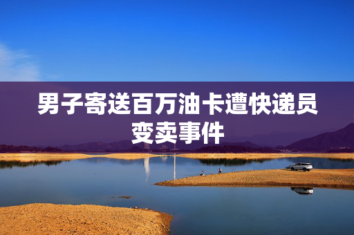 男子寄送百万油卡遭快递员变卖事件