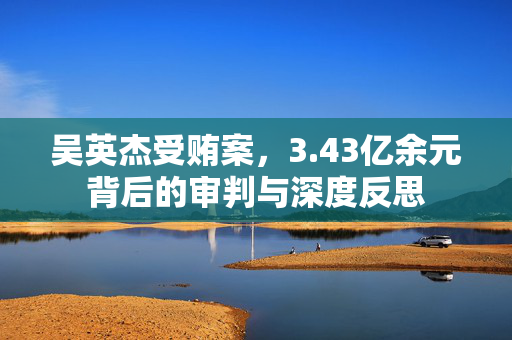 吴英杰受贿案，3.43亿余元背后的审判与深度反思
