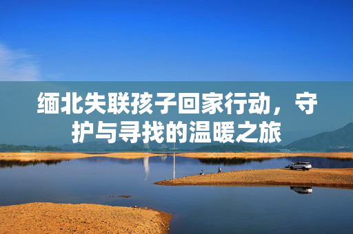 缅北失联孩子回家行动，守护与寻找的温暖之旅