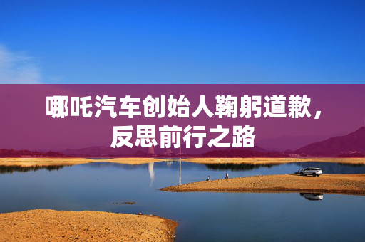 哪吒汽车创始人鞠躬道歉，反思前行之路