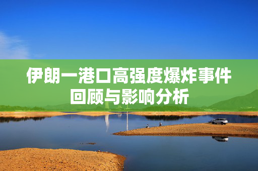 伊朗一港口高强度爆炸事件回顾与影响分析