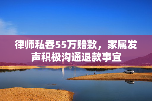 律师私吞55万赔款，家属发声积极沟通退款事宜