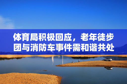体育局积极回应，老年徒步团与消防车事件需和谐共处