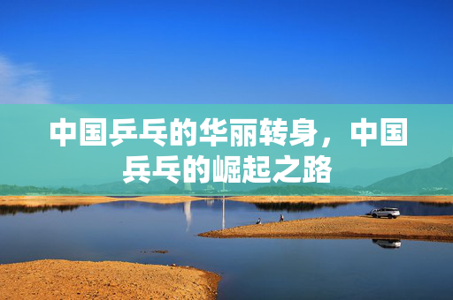 中国乒乓的华丽转身，中国兵乓的崛起之路