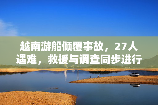 越南游船倾覆事故，27人遇难，救援与调查同步进行