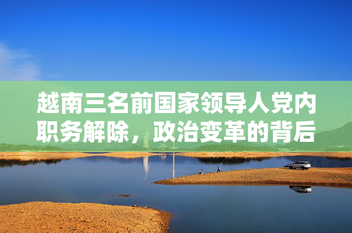 越南三名前国家领导人党内职务解除，政治变革的背后与反思