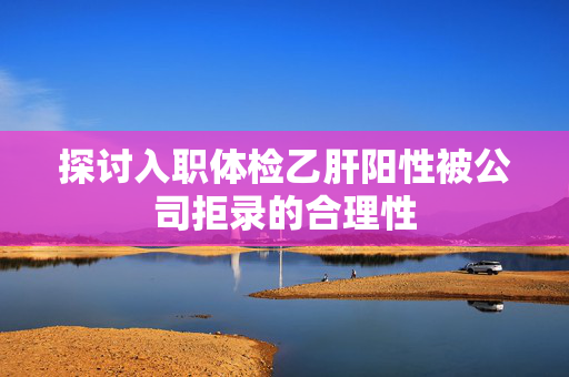 探讨入职体检乙肝阳性被公司拒录的合理性
