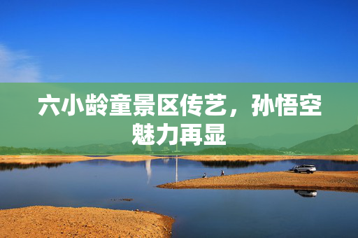 六小龄童景区传艺，孙悟空魅力再显