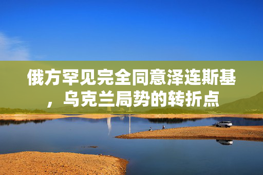 俄方罕见完全同意泽连斯基，乌克兰局势的转折点