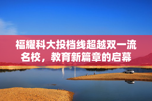 福耀科大投档线超越双一流名校，教育新篇章的启幕