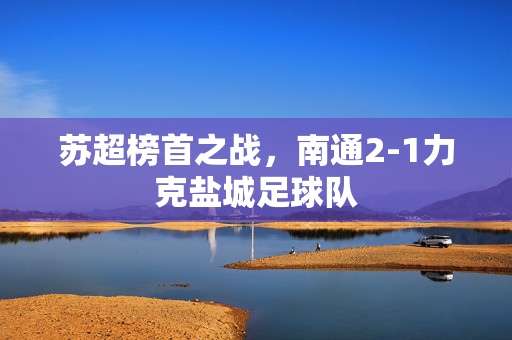 苏超榜首之战，南通2-1力克盐城足球队