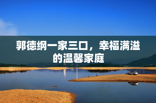 郭德纲一家三口，幸福满溢的温馨家庭