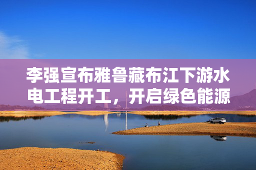 李强宣布雅鲁藏布江下游水电工程开工，开启绿色能源新纪元