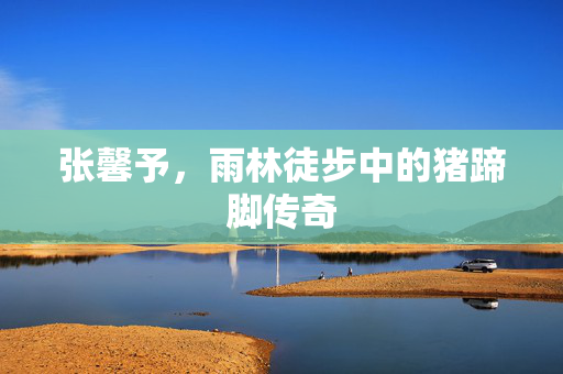 张馨予，雨林徒步中的猪蹄脚传奇