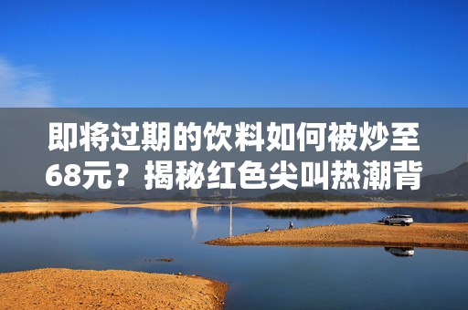 即将过期的饮料如何被炒至68元？揭秘红色尖叫热潮背后的故事