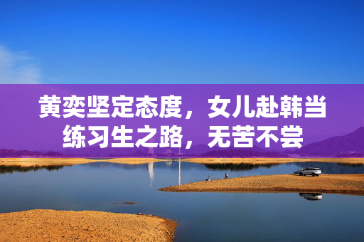 黄奕坚定态度，女儿赴韩当练习生之路，无苦不尝