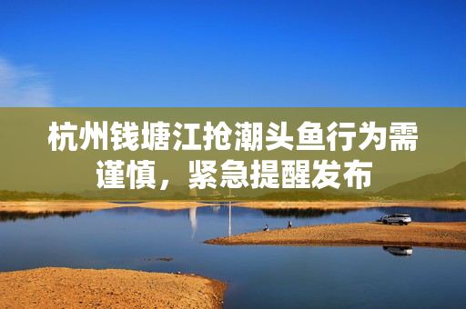 杭州钱塘江抢潮头鱼行为需谨慎，紧急提醒发布