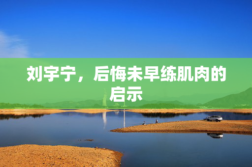 刘宇宁，后悔未早练肌肉的启示