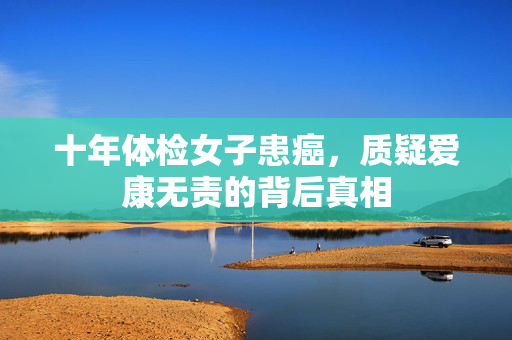 十年体检女子患癌，质疑爱康无责的背后真相