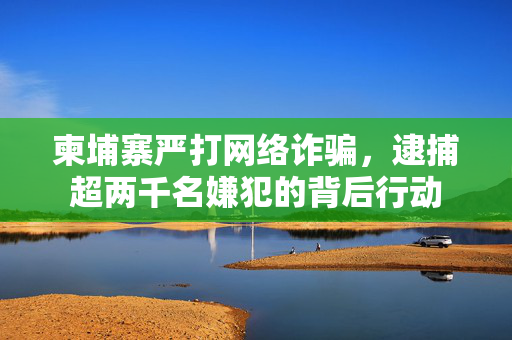 柬埔寨严打网络诈骗，逮捕超两千名嫌犯的背后行动