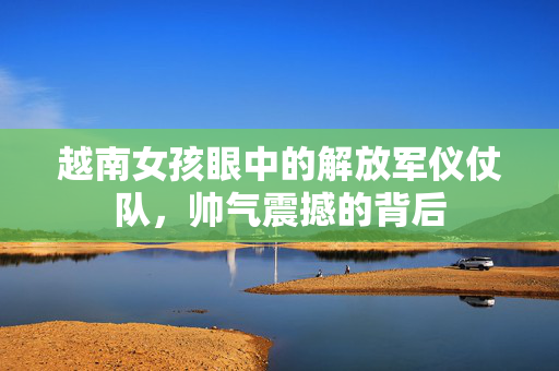 越南女孩眼中的解放军仪仗队，帅气震撼的背后