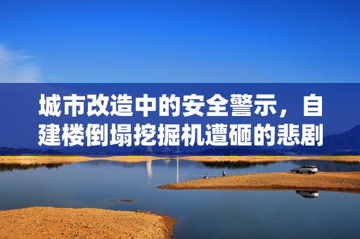 城市改造中的安全警示，自建楼倒塌挖掘机遭砸的悲剧反思