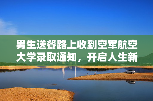 男生送餐路上收到空军航空大学录取通知，开启人生新篇章