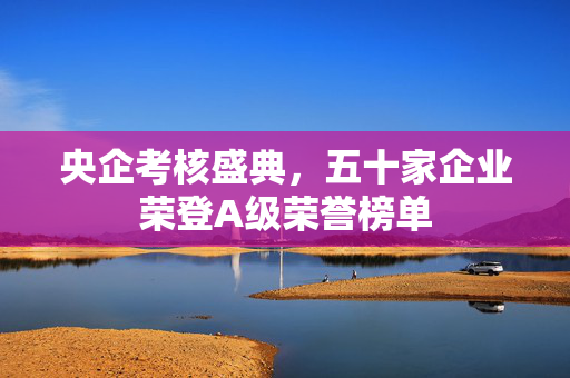 央企考核盛典，五十家企业荣登A级荣誉榜单