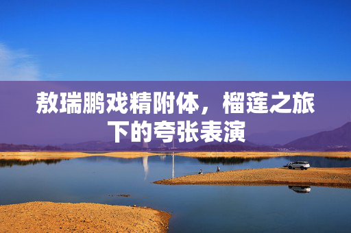 敖瑞鹏戏精附体，榴莲之旅下的夸张表演