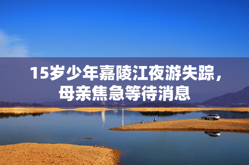 15岁少年嘉陵江夜游失踪，母亲焦急等待消息